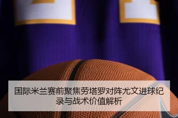 国际米兰赛前聚焦劳塔罗对阵尤文进球纪录与战术价值解析