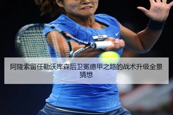 阿隆索留任勒沃库森后卫冕德甲之路的战术升级全景猜想