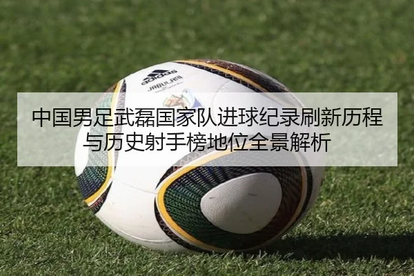 中国男足武磊国家队进球纪录刷新历程与历史射手榜地位全景解析