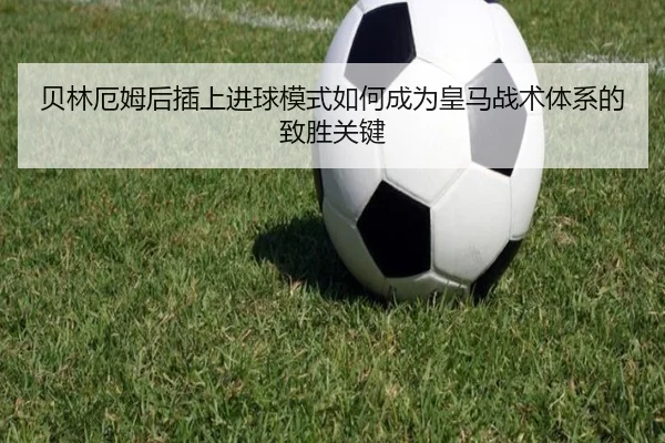 贝林厄姆后插上进球模式如何成为皇马战术体系的致胜关键