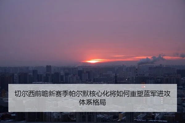 切尔西前瞻新赛季帕尔默核心化将如何重塑蓝军进攻体系格局
