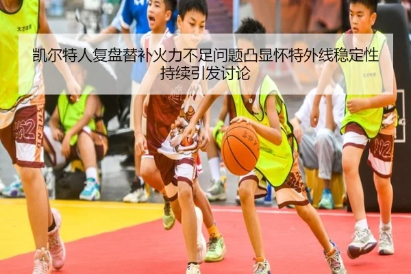 凯尔特人复盘替补火力不足问题凸显怀特外线稳定性持续引发讨论